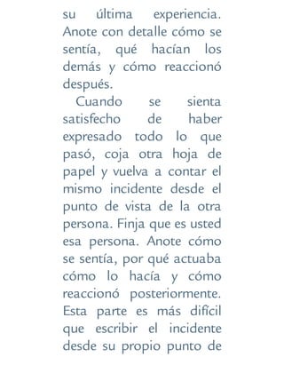 su última experiencia.
Anote con detalle cómo se
sentía, qué hacían los
demás y cómo reaccionó
después.
Cuando se sienta
satisfecho de haber
expresado todo lo que
pasó, coja otra hoja de
papel y vuelva a contar el
mismo incidente desde el
punto de vista de la otra
persona. Finja que es usted
esa persona. Anote cómo
se sentía, por qué actuaba
cómo lo hacía y cómo
reaccionó posteriormente.
Esta parte es más difícil
que escribir el incidente
desde su propio punto de
 