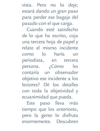 vista. Pero no lo deje;
estará dando un gran paso
para perder ese bagaje del
pasado con el que carga.
Cuando esté satisfecho
de lo que ha escrito, coja
una tercera hoja de papel y
relate el mismo incidente
como lo haría un
periodista, en tercera
persona. ¿Cómo les
contaría un observador
objetivo ese incidente a los
lectores? Dé los detalles
con toda la objetividad y
ecuanimidad que pueda.
Este paso lleva más
tiempo que los anteriores,
pero la gente lo disfruta
enormemente. Descubren
 