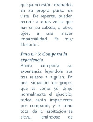 que ya no están atrapados
en su propio punto de
vista. De repente, pueden
recurrir a otras voces que
hay en su cabeza, a otros
ojos, a una mayor
imparcialidad. Es muy
liberador.
Paso n.º 5: Comparta la
experiencia
Ahora comparta su
experiencia leyéndole sus
tres relatos a alguien. En
una situación de grupo,
que es como yo dirijo
normalmente el ejercicio,
todos están impacientes
por compartir, y el tono
total de la habitación se
eleva, llenándose de
 