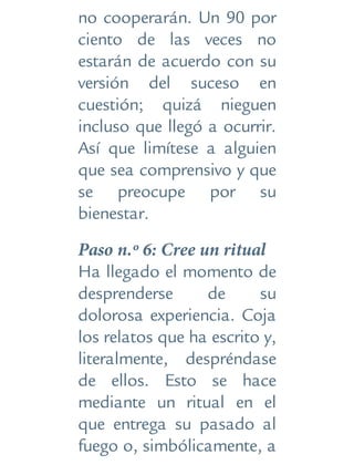 no cooperarán. Un 90 por
ciento de las veces no
estarán de acuerdo con su
versión del suceso en
cuestión; quizá nieguen
incluso que llegó a ocurrir.
Así que limítese a alguien
que sea comprensivo y que
se preocupe por su
bienestar.
Paso n.º 6: Cree un ritual
Ha llegado el momento de
desprenderse de su
dolorosa experiencia. Coja
los relatos que ha escrito y,
literalmente, despréndase
de ellos. Esto se hace
mediante un ritual en el
que entrega su pasado al
fuego o, simbólicamente, a
 