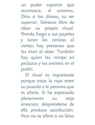 un poder superior que
reconozca: el universo,
Dios o los dioses, su ser
superior. Siéntase libre de
idear su propio ritual.
Prenda fuego a sus papeles
y lance las cenizas al
viento; hay personas que
las tiran al váter. También
hay quien las rompe en
pedazos y las entierra en el
jardín.
El ritual es importante
porque traza la raya entre
su pasado y la persona que
es ahora. Si ha expresado
plenamente su vieja
emoción, desprenderse de
ella produce satisfacción.
Pero no se aferre a un falso
 