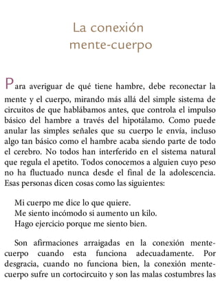 La conexión
mente-cuerpo
Para averiguar de qué tiene hambre, debe reconectar la
mente y el cuerpo, mirando más allá del simple sistema de
circuitos de que hablábamos antes, que controla el impulso
básico del hambre a través del hipotálamo. Como puede
anular las simples señales que su cuerpo le envía, incluso
algo tan básico como el hambre acaba siendo parte de todo
el cerebro. No todos han interferido en el sistema natural
que regula el apetito. Todos conocemos a alguien cuyo peso
no ha fluctuado nunca desde el final de la adolescencia.
Esas personas dicen cosas como las siguientes:
Mi cuerpo me dice lo que quiere.
Me siento incómodo si aumento un kilo.
Hago ejercicio porque me siento bien.
Son afirmaciones arraigadas en la conexión mente-
cuerpo cuando esta funciona adecuadamente. Por
desgracia, cuando no funciona bien, la conexión mente-
cuerpo sufre un cortocircuito y son las malas costumbres las
 