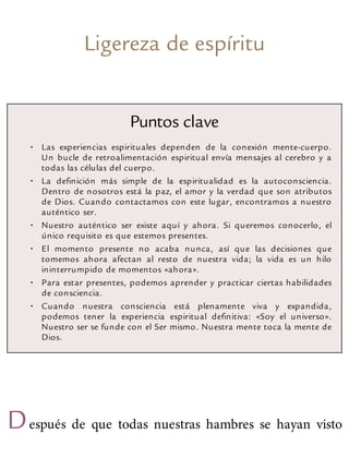 Ligereza de espíritu
Puntos clave
• Las experiencias espirituales dependen de la conexión mente-cuerpo.
Un bucle de retroalimentación espiritual envía mensajes al cerebro y a
todas las células del cuerpo.
• La definición más simple de la espiritualidad es la autoconsciencia.
Dentro de nosotros está la paz, el amor y la verdad que son atributos
de Dios. Cuando contactamos con este lugar, encontramos a nuestro
auténtico ser.
• Nuestro auténtico ser existe aquí y ahora. Si queremos conocerlo, el
único requisito es que estemos presentes.
• El momento presente no acaba nunca, así que las decisiones que
tomemos ahora afectan al resto de nuestra vida; la vida es un hilo
ininterrumpido de momentos «ahora».
• Para estar presentes, podemos aprender y practicar ciertas habilidades
de consciencia.
• Cuando nuestra consciencia está plenamente viva y expandida,
podemos tener la experiencia espiritual definitiva: «Soy el universo».
Nuestro ser se funde con el Ser mismo. Nuestra mente toca la mente de
Dios.
Después de que todas nuestras hambres se hayan visto
 