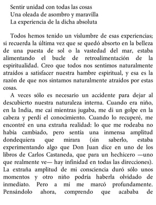 Sentir unidad con todas las cosas
Una oleada de asombro y maravilla
La experiencia de la dicha absoluta
Todos hemos tenido un vislumbre de esas experiencias;
si recuerda la última vez que se quedó absorto en la belleza
de una puesta de sol o la vastedad del mar, estaba
alimentando el bucle de retroalimentación de la
espiritualidad. Creo que todos nos sentimos naturalmente
atraídos a satisfacer nuestra hambre espiritual, y esa es la
razón de que nos sintamos naturalmente atraídos por estas
cosas.
A veces sólo es necesario un accidente para dejar al
descubierto nuestra naturaleza interna. Cuando era niño,
en la India, me caí mientras jugaba, me di un golpe en la
cabeza y perdí el conocimiento. Cuando lo recuperé, me
encontré en una extraña realidad: lo que me rodeaba no
había cambiado, pero sentía una inmensa amplitud
dondequiera que mirara (sin saberlo, estaba
experimentando algo que Don Juan dice en uno de los
libros de Carlos Castaneda, que para un hechicero —uno
que realmente ve— hay infinidad en todas las direcciones).
La extraña amplitud de mi consciencia duró sólo unos
momentos y otro niño podría haberla olvidado de
inmediato. Pero a mí me marcó profundamente.
Pensándolo ahora, comprendo que acababa de
 