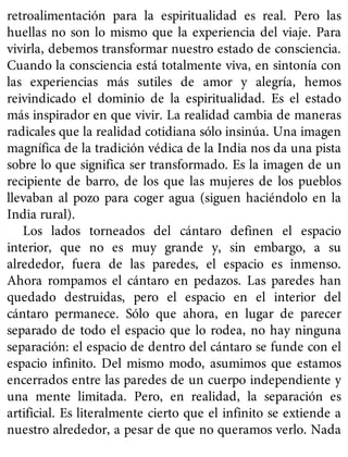 retroalimentación para la espiritualidad es real. Pero las
huellas no son lo mismo que la experiencia del viaje. Para
vivirla, debemos transformar nuestro estado de consciencia.
Cuando la consciencia está totalmente viva, en sintonía con
las experiencias más sutiles de amor y alegría, hemos
reivindicado el dominio de la espiritualidad. Es el estado
más inspirador en que vivir. La realidad cambia de maneras
radicales que la realidad cotidiana sólo insinúa. Una imagen
magnífica de la tradición védica de la India nos da una pista
sobre lo que significa ser transformado. Es la imagen de un
recipiente de barro, de los que las mujeres de los pueblos
llevaban al pozo para coger agua (siguen haciéndolo en la
India rural).
Los lados torneados del cántaro definen el espacio
interior, que no es muy grande y, sin embargo, a su
alrededor, fuera de las paredes, el espacio es inmenso.
Ahora rompamos el cántaro en pedazos. Las paredes han
quedado destruidas, pero el espacio en el interior del
cántaro permanece. Sólo que ahora, en lugar de parecer
separado de todo el espacio que lo rodea, no hay ninguna
separación: el espacio de dentro del cántaro se funde con el
espacio infinito. Del mismo modo, asumimos que estamos
encerrados entre las paredes de un cuerpo independiente y
una mente limitada. Pero, en realidad, la separación es
artificial. Es literalmente cierto que el infinito se extiende a
nuestro alrededor, a pesar de que no queramos verlo. Nada
 