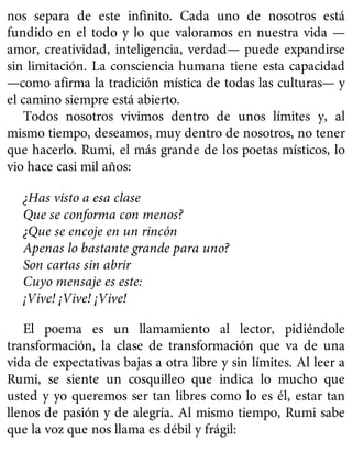nos separa de este infinito. Cada uno de nosotros está
fundido en el todo y lo que valoramos en nuestra vida —
amor, creatividad, inteligencia, verdad— puede expandirse
sin limitación. La consciencia humana tiene esta capacidad
—como afirma la tradición mística de todas las culturas— y
el camino siempre está abierto.
Todos nosotros vivimos dentro de unos límites y, al
mismo tiempo, deseamos, muy dentro de nosotros, no tener
que hacerlo. Rumi, el más grande de los poetas místicos, lo
vio hace casi mil años:
¿Has visto a esa clase
Que se conforma con menos?
¿Que se encoje en un rincón
Apenas lo bastante grande para uno?
Son cartas sin abrir
Cuyo mensaje es este:
¡Vive! ¡Vive! ¡Vive!
El poema es un llamamiento al lector, pidiéndole
transformación, la clase de transformación que va de una
vida de expectativas bajas a otra libre y sin límites. Al leer a
Rumi, se siente un cosquilleo que indica lo mucho que
usted y yo queremos ser tan libres como lo es él, estar tan
llenos de pasión y de alegría. Al mismo tiempo, Rumi sabe
que la voz que nos llama es débil y frágil:
 
