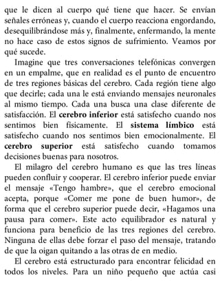 que le dicen al cuerpo qué tiene que hacer. Se envían
señales erróneas y, cuando el cuerpo reacciona engordando,
desequilibrándose más y, finalmente, enfermando, la mente
no hace caso de estos signos de sufrimiento. Veamos por
qué sucede.
Imagine que tres conversaciones telefónicas convergen
en un empalme, que en realidad es el punto de encuentro
de tres regiones básicas del cerebro. Cada región tiene algo
que decirle; cada una le está enviando mensajes neuronales
al mismo tiempo. Cada una busca una clase diferente de
satisfacción. El cerebro inferior está satisfecho cuando nos
sentimos bien físicamente. El sistema límbico está
satisfecho cuando nos sentimos bien emocionalmente. El
cerebro superior está satisfecho cuando tomamos
decisiones buenas para nosotros.
El milagro del cerebro humano es que las tres líneas
pueden confluir y cooperar. El cerebro inferior puede enviar
el mensaje «Tengo hambre», que el cerebro emocional
acepta, porque «Comer me pone de buen humor», de
forma que el cerebro superior puede decir, «Hagamos una
pausa para comer». Este acto equilibrador es natural y
funciona para beneficio de las tres regiones del cerebro.
Ninguna de ellas debe forzar el paso del mensaje, tratando
de que la oigan quitando a las otras de en medio.
El cerebro está estructurado para encontrar felicidad en
todos los niveles. Para un niño pequeño que actúa casi
 