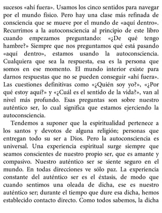 sucesos «ahí fuera». Usamos los cinco sentidos para navegar
por el mundo físico. Pero hay una clase más refinada de
consciencia que se mueve por el mundo de «aquí dentro».
Recurrimos a la autoconsciencia al principio de este libro
cuando empezamos preguntando: «¿De qué tengo
hambre?» Siempre que nos preguntamos qué está pasando
«aquí dentro», estamos usando la autoconsciencia.
Cualquiera que sea la respuesta, esa es la persona que
somos en ese momento. El mundo interior existe para
darnos respuestas que no se pueden conseguir «ahí fuera».
Las cuestiones definitivas como «¿Quién soy yo?», «¿Por
qué estoy aquí?» y «¿Cuál es el sentido de la vida?», van al
nivel más profundo. Esas preguntas son sobre nuestro
auténtico ser, lo cual significa que estamos ejerciendo la
autoconsciencia.
Tendemos a suponer que la espiritualidad pertenece a
los santos y devotos de alguna religión; personas que
entregan todo su ser a Dios. Pero la autoconsciencia es
universal. Una experiencia espiritual surge siempre que
seamos conscientes de nuestro propio ser, que es amante y
compasivo. Nuestro auténtico ser se siente seguro en el
mundo. En todas direcciones ve sólo paz. La experiencia
constante del auténtico ser es el éxtasis, de modo que
cuando sentimos una oleada de dicha, ese es nuestro
auténtico ser; durante el tiempo que dure esa dicha, hemos
establecido contacto directo. Como todos sabemos, la dicha
 