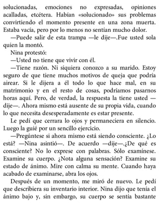 solucionadas, emociones no expresadas, opiniones
acalladas, etcétera. Habían «solucionado» sus problemas
convirtiendo el momento presente en una zona muerta.
Estaba vacía, pero por lo menos no sentían mucho dolor.
—Puede salir de esta trampa —le dije—.Fue usted sola
quien la montó.
Nina protestó:
—Usted no tiene que vivir con él.
—Tiene razón. Ni siquiera conozco a su marido. Estoy
seguro de que tiene muchos motivos de queja que podría
airear. Si le dijera a él todo lo que hace mal, en su
matrimonio y en el resto de cosas, podríamos pasarnos
horas aquí. Pero, de verdad, la respuesta la tiene usted —
dije—. Ahora mismo está ausente de su propia vida, cuando
lo que necesita desesperadamente es estar presente.
Le pedí que cerrara lo ojos y permaneciera en silencio.
Luego la guié por un sencillo ejercicio.
—Pregúntese si ahora mismo está siendo consciente. ¿Lo
está? —Nina asintió—. De acuerdo —dije—.¿De qué es
consciente? No lo exprese con palabras. Sólo examínese.
Examine su cuerpo. ¿Nota alguna sensación? Examine su
estado de ánimo. Mire con calma su mente. Cuando haya
acabado de examinarse, abra los ojos.
Después de un momento, me miró de nuevo. Le pedí
que describiera su inventario interior. Nina dijo que tenía el
ánimo bajo y, sin embargo, su cuerpo se sentía bastante
 
