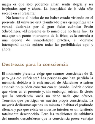 magia es que sólo podemos amar, sentir alegría y ser
inspirados aquí y ahora. La intensidad de la vida sólo
sucede en el presente.
No lamente el hecho de no haber estado viviendo en el
presente. El universo está planificado para ejemplificar una
verdad declarada por el gran físico cuántico Erwin
Schrödinger: «El presente es lo único que no tiene fin». Es
más que un punto interesante de la física; es la entrada a
una especie de inmortalidad práctica, el dominio
intemporal donde existen todas las posibilidades aquí y
ahora.
Destrezas para la consciencia
El momento presente exige que seamos conscientes de él,
pero ¿es eso suficiente? Las personas que han perdido la
memoria debido a la enfermedad de Alzheimer o sufren
amnesia no pueden conectar con su pasado. Podría decirse
que viven en el presente y, sin embargo, sufren. Es cierto
que la consciencia vacía no tiene nada que ofrecer.
Tenemos que participar en nuestra propia consciencia. La
mayoría dedicamos apenas un minuto a habitar el profundo
silencio y paz que existe en nuestro interior; es un territorio
totalmente desconocido. Pero las tradiciones de sabiduría
del mundo descubrieron que la consciencia posee ventajas
 