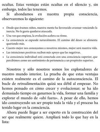 ocultas. Estas ventajas están ocultas en el silencio y, sin
embargo, todos las tenemos.
Si ahondamos en nuestra propia consciencia,
observaremos lo siguiente:
• Desde que éramos niños, nuestra mente ha favorecido avanzar venciendo la
inercia. No le gusta quedarse atascada.
• Una vez que empieza, la evolución acelera su ritmo.
• La consciencia se expande naturalmente. El camino del deseo se alimenta
queriendo más.
• Cuanto mejor nos conozcamos a nosotros mismos, mejor será nuestra vida.
• Las intenciones positivas reciben más apoyo que las negativas.
• La consciencia individual está conectada con una consciencia superior, que
percibimos como un sentimiento de pertenencia a un propósito superior.
Nosotros y sólo nosotros somos los exploradores de
nuestro mundo interior. La prueba de que estas ventajas
existen realmente es el camino de la autoconsciencia. El
bucle de retroalimentación quizá sea débil al empezar. No
hemos pensado en cómo crecer y evolucionar; se ha ido
demasiado tiempo en ganarnos la vida, formar una familia y
explorar el mundo de «ahí fuera». A pesar de ello, hemos
ido construyendo un ser propio toda la vida y el proceso ha
tenido lugar en la consciencia.
Ahora puede llegar a ser experto en la construcción del
ser que realmente quiere. Ampliará todo lo que hay en la
lista:
 
