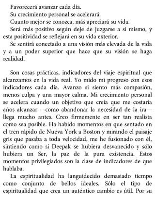 Favorecerá avanzar cada día.
Su crecimiento personal se acelerará.
Cuanto mejor se conozca, más apreciará su vida.
Será más positivo según deje de juzgarse a sí mismo, y
esta positividad se reflejará en su vida exterior.
Se sentirá conectado a una visión más elevada de la vida
y a un poder superior que hace que su visión se haga
realidad.
Son cosas prácticas, indicadores del viaje espiritual que
alcanzamos en la vida real. Yo mido mi progreso con esos
indicadores cada día. Avanzo si siento más compasión,
menos culpa y una mayor calma. Mi crecimiento personal
se acelera cuando un objetivo que creía que me costaría
años alcanzar —como abandonar la necesidad de la ira—
llega mucho antes. Creo firmemente en ser tan realista
como sea posible. Ha habido momentos en que sentado en
el tren rápido de Nueva York a Boston y mirando el paisaje
gris que pasaba a toda velocidad, me he fusionado con él,
sintiendo como si Deepak se hubiera desvanecido y sólo
hubiera un Ser, la paz de la pura existencia. Estos
momentos privilegiados son la clase de indicadores de que
hablaba.
La espiritualidad ha languidecido demasiado tiempo
como conjunto de bellos ideales. Sólo el tipo de
espiritualidad que crea un auténtico cambio es útil. Por su
 