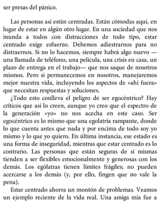 ser presas del pánico.
Las personas así están centradas. Están cómodas aquí, en
lugar de estar en algún otro lugar. En una sociedad que nos
inunda a todos con distracciones de todo tipo, estar
centrado exige esfuerzo. Debemos adiestrarnos para no
distraernos. Si no lo hacemos, siempre habrá algo nuevo —
una llamada de teléfono, una película, una crisis en casa, un
plazo de entrega en el trabajo— que nos saque de nosotros
mismos. Pero si permanecemos en nosotros, manejaremos
mejor nuestra vida, incluyendo los aspectos de «ahí fuera»
que necesitan respuestas y soluciones.
¿Todo esto conlleva el peligro de ser egocéntrico? Hay
críticos que así lo creen, aunque yo creo que el espectro de
la generación «yo» no nos acecha en este caso. Ser
egocéntrico es lo mismo que una egolatría rampante, donde
lo que cuenta antes que nada y por encima de todo soy yo
mismo y lo que yo quiero. En última instancia, ese estado es
una forma de inseguridad, mientras que estar centrado es lo
contrario. Las personas que están seguras de sí mismas
tienden a ser flexibles emocionalmente y generosas con los
demás. Los ególatras tienen límites frágiles; no pueden
acercarse a los demás (y, por ello, fingen que no vale la
pena).
Estar centrado ahorra un montón de problemas. Veamos
un ejemplo reciente de la vida real. Una amiga mía fue a
 