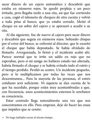 sacar dinero de un cajero automático y descubrió que
estaba en números rojos. Se quedó perpleja y un poco
irritada, pero llegaba tarde a una cita, así que fue corriendo
a casa, cogió el talonario de cheques de otra cuenta y volvió
a toda prisa al banco, que ya estaba cerrado. Metió el
cheque en un sobre del cajero y se apresuró a acudir a su
cita.
Al día siguiente, fue de nuevo al cajero para sacar dinero
y descubrió que seguía en números rojos. Soltando chispas
por el error del banco, se enfrentó al director, que le enseñó
el cheque que había depositado. Se había olvidado de
firmarlo. Avergonzada, lo firmó y el incidente acabó ahí.
Parece normal que te irrite un saldo en rojo que no
esperabas, pero si mi amiga no hubiera estado tan alterada,
habría firmado el cheque y se habría evitado todo el estrés y
el tiempo perdido. Perdió su centro. Un incidente pequeño,
pero si lo multiplicamos por todas las veces que nos
descentramos... Para la mayoría de las personas, el estrés
cotidiano será suficiente. Ni siquiera se dan cuenta de lo
que ha sucedido, porque están muy acostumbradas a que,
con frecuencia, unos acontecimientos externos le arrebaten
su consciencia.
Estar centrado llega naturalmente una vez que nos
concentramos en ello. Para empezar, deje de hacer las cosas
que impiden que se centre:
• No haga múltiples tareas al mismo tiempo.
 