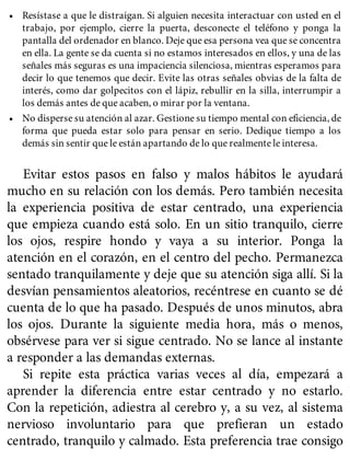 • Resístase a que le distraigan. Si alguien necesita interactuar con usted en el
trabajo, por ejemplo, cierre la puerta, desconecte el teléfono y ponga la
pantalla del ordenador en blanco. Deje que esa persona vea que se concentra
en ella. La gente se da cuenta si no estamos interesados en ellos, y una de las
señales más seguras es una impaciencia silenciosa, mientras esperamos para
decir lo que tenemos que decir. Evite las otras señales obvias de la falta de
interés, como dar golpecitos con el lápiz, rebullir en la silla, interrumpir a
los demás antes de que acaben, o mirar por la ventana.
• No disperse su atención al azar. Gestione su tiempo mental con eficiencia, de
forma que pueda estar solo para pensar en serio. Dedique tiempo a los
demás sin sentir que le están apartando de lo que realmente le interesa.
Evitar estos pasos en falso y malos hábitos le ayudará
mucho en su relación con los demás. Pero también necesita
la experiencia positiva de estar centrado, una experiencia
que empieza cuando está solo. En un sitio tranquilo, cierre
los ojos, respire hondo y vaya a su interior. Ponga la
atención en el corazón, en el centro del pecho. Permanezca
sentado tranquilamente y deje que su atención siga allí. Si la
desvían pensamientos aleatorios, recéntrese en cuanto se dé
cuenta de lo que ha pasado. Después de unos minutos, abra
los ojos. Durante la siguiente media hora, más o menos,
obsérvese para ver si sigue centrado. No se lance al instante
a responder a las demandas externas.
Si repite esta práctica varias veces al día, empezará a
aprender la diferencia entre estar centrado y no estarlo.
Con la repetición, adiestra al cerebro y, a su vez, al sistema
nervioso involuntario para que prefieran un estado
centrado, tranquilo y calmado. Esta preferencia trae consigo
 