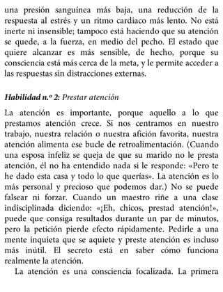 una presión sanguínea más baja, una reducción de la
respuesta al estrés y un ritmo cardiaco más lento. No está
inerte ni insensible; tampoco está haciendo que su atención
se quede, a la fuerza, en medio del pecho. El estado que
quiere alcanzar es más sensible, de hecho, porque su
consciencia está más cerca de la meta, y le permite acceder a
las respuestas sin distracciones externas.
Habilidad n.º 2: Prestar atención
La atención es importante, porque aquello a lo que
prestamos atención crece. Si nos centramos en nuestro
trabajo, nuestra relación o nuestra afición favorita, nuestra
atención alimenta ese bucle de retroalimentación. (Cuando
una esposa infeliz se queja de que su marido no le presta
atención, él no ha entendido nada si le responde: «Pero te
he dado esta casa y todo lo que querías». La atención es lo
más personal y precioso que podemos dar.) No se puede
falsear ni forzar. Cuando un maestro riñe a una clase
indisciplinada diciendo: «¡Eh, chicos, prestad atención!»,
puede que consiga resultados durante un par de minutos,
pero la petición pierde efecto rápidamente. Pedirle a una
mente inquieta que se aquiete y preste atención es incluso
más inútil. El secreto está en saber cómo funciona
realmente la atención.
La atención es una consciencia focalizada. La primera
 