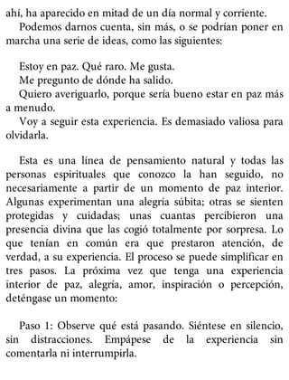 ahí, ha aparecido en mitad de un día normal y corriente.
Podemos darnos cuenta, sin más, o se podrían poner en
marcha una serie de ideas, como las siguientes:
Estoy en paz. Qué raro. Me gusta.
Me pregunto de dónde ha salido.
Quiero averiguarlo, porque sería bueno estar en paz más
a menudo.
Voy a seguir esta experiencia. Es demasiado valiosa para
olvidarla.
Esta es una línea de pensamiento natural y todas las
personas espirituales que conozco la han seguido, no
necesariamente a partir de un momento de paz interior.
Algunas experimentan una alegría súbita; otras se sienten
protegidas y cuidadas; unas cuantas percibieron una
presencia divina que las cogió totalmente por sorpresa. Lo
que tenían en común era que prestaron atención, de
verdad, a su experiencia. El proceso se puede simplificar en
tres pasos. La próxima vez que tenga una experiencia
interior de paz, alegría, amor, inspiración o percepción,
deténgase un momento:
Paso 1: Observe qué está pasando. Siéntese en silencio,
sin distracciones. Empápese de la experiencia sin
comentarla ni interrumpirla.
 