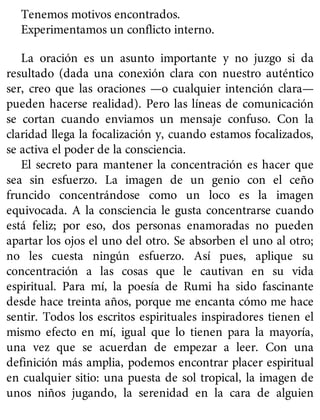 Tenemos motivos encontrados.
Experimentamos un conflicto interno.
La oración es un asunto importante y no juzgo si da
resultado (dada una conexión clara con nuestro auténtico
ser, creo que las oraciones —o cualquier intención clara—
pueden hacerse realidad). Pero las líneas de comunicación
se cortan cuando enviamos un mensaje confuso. Con la
claridad llega la focalización y, cuando estamos focalizados,
se activa el poder de la consciencia.
El secreto para mantener la concentración es hacer que
sea sin esfuerzo. La imagen de un genio con el ceño
fruncido concentrándose como un loco es la imagen
equivocada. A la consciencia le gusta concentrarse cuando
está feliz; por eso, dos personas enamoradas no pueden
apartar los ojos el uno del otro. Se absorben el uno al otro;
no les cuesta ningún esfuerzo. Así pues, aplique su
concentración a las cosas que le cautivan en su vida
espiritual. Para mí, la poesía de Rumi ha sido fascinante
desde hace treinta años, porque me encanta cómo me hace
sentir. Todos los escritos espirituales inspiradores tienen el
mismo efecto en mí, igual que lo tienen para la mayoría,
una vez que se acuerdan de empezar a leer. Con una
definición más amplia, podemos encontrar placer espiritual
en cualquier sitio: una puesta de sol tropical, la imagen de
unos niños jugando, la serenidad en la cara de alguien
 