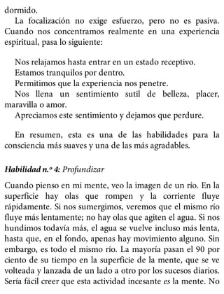 dormido.
La focalización no exige esfuerzo, pero no es pasiva.
Cuando nos concentramos realmente en una experiencia
espiritual, pasa lo siguiente:
Nos relajamos hasta entrar en un estado receptivo.
Estamos tranquilos por dentro.
Permitimos que la experiencia nos penetre.
Nos llena un sentimiento sutil de belleza, placer,
maravilla o amor.
Apreciamos este sentimiento y dejamos que perdure.
En resumen, esta es una de las habilidades para la
consciencia más suaves y una de las más agradables.
Habilidad n.º 4: Profundizar
Cuando pienso en mi mente, veo la imagen de un río. En la
superficie hay olas que rompen y la corriente fluye
rápidamente. Si nos sumergimos, veremos que el mismo río
fluye más lentamente; no hay olas que agiten el agua. Si nos
hundimos todavía más, el agua se vuelve incluso más lenta,
hasta que, en el fondo, apenas hay movimiento alguno. Sin
embargo, es todo el mismo río. La mayoría pasan el 90 por
ciento de su tiempo en la superficie de la mente, que se ve
volteada y lanzada de un lado a otro por los sucesos diarios.
Sería fácil creer que esta actividad incesante es la mente. No
 