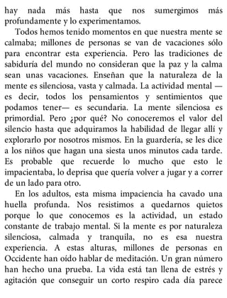 hay nada más hasta que nos sumergimos más
profundamente y lo experimentamos.
Todos hemos tenido momentos en que nuestra mente se
calmaba; millones de personas se van de vacaciones sólo
para encontrar esta experiencia. Pero las tradiciones de
sabiduría del mundo no consideran que la paz y la calma
sean unas vacaciones. Enseñan que la naturaleza de la
mente es silenciosa, vasta y calmada. La actividad mental —
es decir, todos los pensamientos y sentimientos que
podamos tener— es secundaria. La mente silenciosa es
primordial. Pero ¿por qué? No conoceremos el valor del
silencio hasta que adquiramos la habilidad de llegar allí y
explorarlo por nosotros mismos. En la guardería, se les dice
a los niños que hagan una siesta unos minutos cada tarde.
Es probable que recuerde lo mucho que esto le
impacientaba, lo deprisa que quería volver a jugar y a correr
de un lado para otro.
En los adultos, esta misma impaciencia ha cavado una
huella profunda. Nos resistimos a quedarnos quietos
porque lo que conocemos es la actividad, un estado
constante de trabajo mental. Si la mente es por naturaleza
silenciosa, calmada y tranquila, no es esa nuestra
experiencia. A estas alturas, millones de personas en
Occidente han oído hablar de meditación. Un gran número
han hecho una prueba. La vida está tan llena de estrés y
agitación que conseguir un corto respiro cada día parece
 