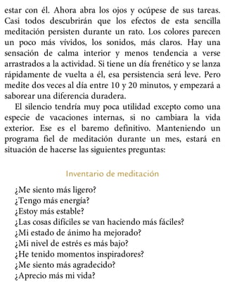 estar con él. Ahora abra los ojos y ocúpese de sus tareas.
Casi todos descubrirán que los efectos de esta sencilla
meditación persisten durante un rato. Los colores parecen
un poco más vívidos, los sonidos, más claros. Hay una
sensación de calma interior y menos tendencia a verse
arrastrados a la actividad. Si tiene un día frenético y se lanza
rápidamente de vuelta a él, esa persistencia será leve. Pero
medite dos veces al día entre 10 y 20 minutos, y empezará a
saborear una diferencia duradera.
El silencio tendría muy poca utilidad excepto como una
especie de vacaciones internas, si no cambiara la vida
exterior. Ese es el baremo definitivo. Manteniendo un
programa fiel de meditación durante un mes, estará en
situación de hacerse las siguientes preguntas:
Inventario de meditación
¿Me siento más ligero?
¿Tengo más energía?
¿Estoy más estable?
¿Las cosas difíciles se van haciendo más fáciles?
¿Mi estado de ánimo ha mejorado?
¿Mi nivel de estrés es más bajo?
¿He tenido momentos inspiradores?
¿Me siento más agradecido?
¿Aprecio más mi vida?
 