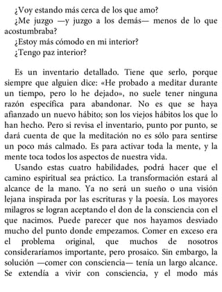 ¿Voy estando más cerca de los que amo?
¿Me juzgo —y juzgo a los demás— menos de lo que
acostumbraba?
¿Estoy más cómodo en mi interior?
¿Tengo paz interior?
Es un inventario detallado. Tiene que serlo, porque
siempre que alguien dice: «He probado a meditar durante
un tiempo, pero lo he dejado», no suele tener ninguna
razón específica para abandonar. No es que se haya
afianzado un nuevo hábito; son los viejos hábitos los que lo
han hecho. Pero si revisa el inventario, punto por punto, se
dará cuenta de que la meditación no es sólo para sentirse
un poco más calmado. Es para activar toda la mente, y la
mente toca todos los aspectos de nuestra vida.
Usando estas cuatro habilidades, podrá hacer que el
camino espiritual sea práctico. La transformación estará al
alcance de la mano. Ya no será un sueño o una visión
lejana inspirada por las escrituras y la poesía. Los mayores
milagros se logran aceptando el don de la consciencia con el
que nacimos. Puede parecer que nos hayamos desviado
mucho del punto donde empezamos. Comer en exceso era
el problema original, que muchos de nosotros
consideraríamos importante, pero prosaico. Sin embargo, la
solución —comer con consciencia— tenía un largo alcance.
Se extendía a vivir con consciencia, y el modo más
 