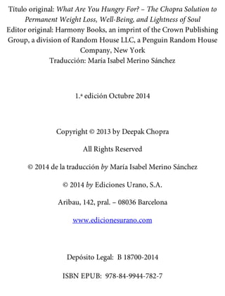 Título original: What Are You Hungry For? – The Chopra Solution to
Permanent Weight Loss, Well-Being, and Lightness of Soul
Editor original: Harmony Books, an imprint of the Crown Publishing
Group, a division of Random House LLC, a Penguin Random House
Company, New York
Traducción: María Isabel Merino Sánchez
1.ª edición Octubre 2014
Copyright © 2013 by Deepak Chopra
All Rights Reserved
© 2014 de la traducción by María Isabel Merino Sánchez
© 2014 by Ediciones Urano, S.A.
Aribau, 142, pral. – 08036 Barcelona
www.edicionesurano.com
Depósito Legal: B 18700-2014
ISBN EPUB: 978-84-9944-782-7
 