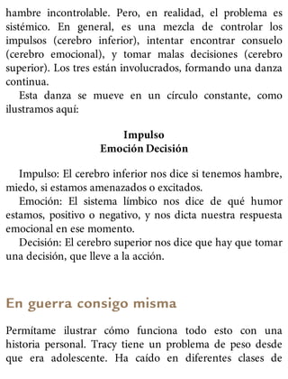 hambre incontrolable. Pero, en realidad, el problema es
sistémico. En general, es una mezcla de controlar los
impulsos (cerebro inferior), intentar encontrar consuelo
(cerebro emocional), y tomar malas decisiones (cerebro
superior). Los tres están involucrados, formando una danza
continua.
Esta danza se mueve en un círculo constante, como
ilustramos aquí:
Impulso
Emoción Decisión
Impulso: El cerebro inferior nos dice si tenemos hambre,
miedo, si estamos amenazados o excitados.
Emoción: El sistema límbico nos dice de qué humor
estamos, positivo o negativo, y nos dicta nuestra respuesta
emocional en ese momento.
Decisión: El cerebro superior nos dice que hay que tomar
una decisión, que lleve a la acción.
En guerra consigo misma
Permítame ilustrar cómo funciona todo esto con una
historia personal. Tracy tiene un problema de peso desde
que era adolescente. Ha caído en diferentes clases de
 