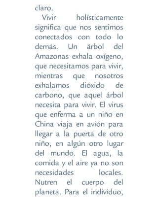 claro.
Vivir holísticamente
significa que nos sentimos
conectados con todo lo
demás. Un árbol del
Amazonas exhala oxígeno,
que necesitamos para vivir,
mientras que nosotros
exhalamos dióxido de
carbono, que aquel árbol
necesita para vivir. El virus
que enferma a un niño en
China viaja en avión para
llegar a la puerta de otro
niño, en algún otro lugar
del mundo. El agua, la
comida y el aire ya no son
necesidades locales.
Nutren el cuerpo del
planeta. Para el individuo,
 