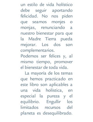 un estilo de vida holístico
debe seguir aportando
felicidad. No nos piden
que seamos monjes o
monjas, renunciando a
nuestro bienestar para que
la Madre Tierra pueda
mejorar. Los dos son
complementarios.
Podemos ser felices y, al
mismo tiempo, promover
el bienestar de toda vida.
La mayoría de los temas
que hemos practicado en
este libro son aplicables a
una vida holística, en
especial la pureza y el
equilibrio. Engullir los
limitados recursos del
planeta es desequilibrado.
 