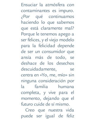 Ensuciar la atmósfera con
contaminantes es impuro.
¿Por qué continuamos
haciendo lo que sabemos
que está claramente mal?
Porque le tenemos apego a
ser felices, y el viejo modelo
para la felicidad depende
de ser un consumidor que
ansía más de todo, se
deshace de los desechos
descuidadamente, se
centra en «Yo, me, mío» sin
ninguna consideración por
la familia humana
completa, y vive para el
momento, dejando que el
futuro cuide de sí mismo.
Creo que nuestra vida
puede ser igual de feliz
 