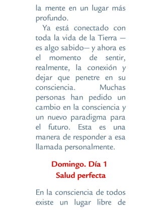 la mente en un lugar más
profundo.
Ya está conectado con
toda la vida de la Tierra —
es algo sabido— y ahora es
el momento de sentir,
realmente, la conexión y
dejar que penetre en su
consciencia. Muchas
personas han pedido un
cambio en la consciencia y
un nuevo paradigma para
el futuro. Esta es una
manera de responder a esa
llamada personalmente.
Domingo. Día 1
Salud perfecta
En la consciencia de todos
existe un lugar libre de
 