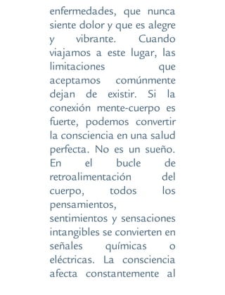 enfermedades, que nunca
siente dolor y que es alegre
y vibrante. Cuando
viajamos a este lugar, las
limitaciones que
aceptamos comúnmente
dejan de existir. Si la
conexión mente-cuerpo es
fuerte, podemos convertir
la consciencia en una salud
perfecta. No es un sueño.
En el bucle de
retroalimentación del
cuerpo, todos los
pensamientos,
sentimientos y sensaciones
intangibles se convierten en
señales químicas o
eléctricas. La consciencia
afecta constantemente al
 