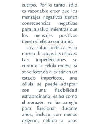 cuerpo. Por lo tanto, sólo
es razonable creer que los
mensajes negativos tienen
consecuencias negativas
para la salud, mientras que
los mensajes positivos
tienen el efecto contrario.
Una salud perfecta es la
norma de todas las células.
Las imperfecciones se
curan o la célula muere. Si
se ve forzada a existir en un
estado imperfecto, una
célula se puede adaptar
con una flexibilidad
extraordinaria; es así como
el corazón se las arregla
para funcionar durante
años, incluso con menos
oxígeno, debido a unas
 