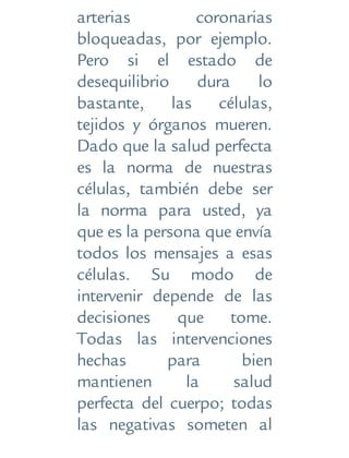 arterias coronarias
bloqueadas, por ejemplo.
Pero si el estado de
desequilibrio dura lo
bastante, las células,
tejidos y órganos mueren.
Dado que la salud perfecta
es la norma de nuestras
células, también debe ser
la norma para usted, ya
que es la persona que envía
todos los mensajes a esas
células. Su modo de
intervenir depende de las
decisiones que tome.
Todas las intervenciones
hechas para bien
mantienen la salud
perfecta del cuerpo; todas
las negativas someten al
 
