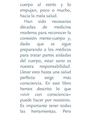cuerpo al estrés y lo
empujan, poco o mucho,
hacia la mala salud.
Han sido necesarias
décadas de medicina
moderna para reconocer la
conexión mente-cuerpo y,
dado que se sigue
preparando a los médicos
para tratar partes aisladas
del cuerpo, estar sano es
nuestra responsabilidad.
Llevar esto hasta una salud
perfecta exige más
consciencia. En este libro
hemos descrito lo que
«vivir con consciencia»
puede hacer por nosotros.
Es importante tener todas
las herramientas. Pero
 