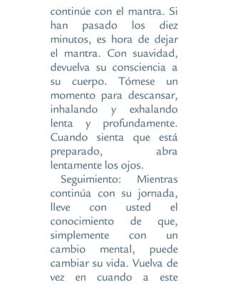 continúe con el mantra. Si
han pasado los diez
minutos, es hora de dejar
el mantra. Con suavidad,
devuelva su consciencia a
su cuerpo. Tómese un
momento para descansar,
inhalando y exhalando
lenta y profundamente.
Cuando sienta que está
preparado, abra
lentamente los ojos.
Seguimiento: Mientras
continúa con su jornada,
lleve con usted el
conocimiento de que,
simplemente con un
cambio mental, puede
cambiar su vida. Vuelva de
vez en cuando a este
 