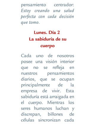 pensamiento centrador:
Estoy creando una salud
perfecta con cada decisión
que tomo.
Lunes. Día 2
La sabiduría de su
cuerpo
Cada uno de nosotros
posee una visión interior
que no se refleja en
nuestros pensamientos
diarios, que se ocupan
principalmente de la
empresa de vivir. Esta
sabiduría está arraigada en
el cuerpo. Mientras los
seres humanos luchan y
discrepan, billones de
células sincronizan cada
 