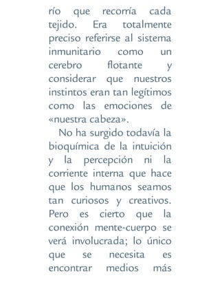 río que recorría cada
tejido. Era totalmente
preciso referirse al sistema
inmunitario como un
cerebro flotante y
considerar que nuestros
instintos eran tan legítimos
como las emociones de
«nuestra cabeza».
No ha surgido todavía la
bioquímica de la intuición
y la percepción ni la
corriente interna que hace
que los humanos seamos
tan curiosos y creativos.
Pero es cierto que la
conexión mente-cuerpo se
verá involucrada; lo único
que se necesita es
encontrar medios más
 