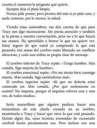 cuanto el camarero le pregunta qué quiere.
Siempre deja el plato limpio.
Nunca pide postre, pero picotea del mío si yo pido uno, y
suele comerse, por lo menos, la mitad.
Viendo estas costumbres, me doy cuenta de que para
Tracy son algo inconsciente. Me presta atención y también
se la presta a nuestra conversación, pero no a lo que hacen
sus manos. Ha aprendido a borrar lo que no quiere ver.
Estoy seguro de que usted ya comprende lo que está
pasando; tres zonas del cerebro están librando un conflicto
silencioso, y cada una utiliza su propia clase de mensaje.
El cerebro inferior de Tracy repite: «Tengo hambre. Más
comida. Sigo muerta de hambre».
El cerebro emocional repite: «No me siento bien conmigo
misma. Más comida. Sigo sintiéndome mal».
El cerebro superior repite: «Sé que no debería estar
comiendo así. Más comida. ¿Por qué molestarme en
resistir? No importa, porque el impulso volverá una y otra
vez, de todos modos».
Sería maravilloso que alguien pudiera hacer una
instantánea de esta charla cruzada en su cerebro,
mostrársela a Tracy y hacer que viera lo que está pasando.
Quizás algún día, unas técnicas avanzadas de escaneado
cerebral harán precisamente eso. Pero incluso con una
 