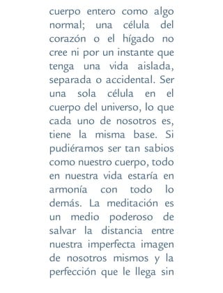cuerpo entero como algo
normal; una célula del
corazón o el hígado no
cree ni por un instante que
tenga una vida aislada,
separada o accidental. Ser
una sola célula en el
cuerpo del universo, lo que
cada uno de nosotros es,
tiene la misma base. Si
pudiéramos ser tan sabios
como nuestro cuerpo, todo
en nuestra vida estaría en
armonía con todo lo
demás. La meditación es
un medio poderoso de
salvar la distancia entre
nuestra imperfecta imagen
de nosotros mismos y la
perfección que le llega sin
 