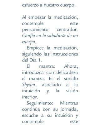 esfuerzo a nuestro cuerpo.
Al empezar la meditación,
contemple este
pensamiento centrador:
Confío en la sabiduría de mi
cuerpo.
Empiece la meditación,
siguiendo las instrucciones
del Día 1.
El mantra: Ahora,
introduzca con delicadeza
el mantra. Es el sonido
Shyam, asociado a la
intuición y la visión
interior.
Seguimiento: Mientras
continúa con su jornada,
escuche a su intuición y
contemple este
 
