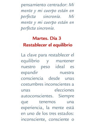pensamiento centrador: Mi
mente y mi cuerpo están en
perfecta sincronía. Mi
mente y mi cuerpo están en
perfecta sincronía.
Martes. Día 3
Restablecer el equilibrio
La clave para restablecer el
equilibrio y mantener
nuestro peso ideal es
expandir nuestra
consciencia desde unas
costumbres inconscientes a
unas elecciones
autoconscientes. Siempre
que tenemos una
experiencia, la mente está
en uno de los tres estados:
inconsciente, consciente o
 