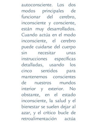 autoconsciente. Los dos
modos principales de
funcionar del cerebro,
inconsciente y consciente,
están muy desarrollados.
Cuando actúa en el modo
inconsciente, el cerebro
puede cuidarse del cuerpo
sin necesitar unas
instrucciones específicas
detalladas, usando los
cinco sentidos para
mantenernos conscientes
de nuestros mundos
interior y exterior. No
obstante, en el estado
inconsciente, la salud y el
bienestar se suelen dejar al
azar, y el crítico bucle de
retroalimentación actúa
 