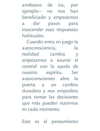 arrebatos de ira, por
ejemplo— no nos han
beneficiado y empezamos
a dar pasos para
trascender esas respuestas
habituales.
Cuando entra en juego la
autoconsciencia, la
realidad cambia y
empezamos a asumir el
control con la ayuda de
nuestro espíritu. Ser
autoconscientes abre la
puerta a un cambio
duradero y nos empodera
para tomar las decisiones
que más pueden nutrirnos
en cada momento.
Este es el pensamiento
 