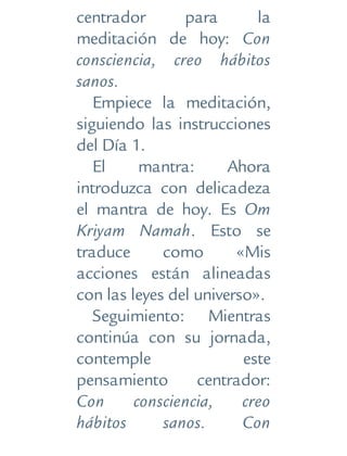 centrador para la
meditación de hoy: Con
consciencia, creo hábitos
sanos.
Empiece la meditación,
siguiendo las instrucciones
del Día 1.
El mantra: Ahora
introduzca con delicadeza
el mantra de hoy. Es Om
Kriyam Namah. Esto se
traduce como «Mis
acciones están alineadas
con las leyes del universo».
Seguimiento: Mientras
continúa con su jornada,
contemple este
pensamiento centrador:
Con consciencia, creo
hábitos sanos. Con
 