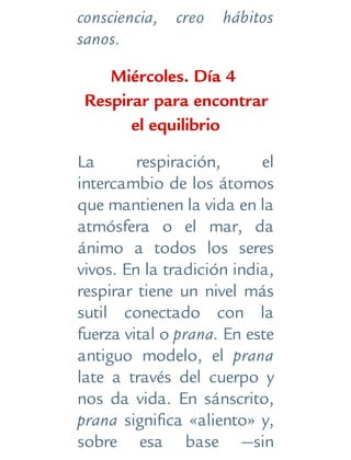 consciencia, creo hábitos
sanos.
Miércoles. Día 4
Respirar para encontrar
el equilibrio
La respiración, el
intercambio de los átomos
que mantienen la vida en la
atmósfera o el mar, da
ánimo a todos los seres
vivos. En la tradición india,
respirar tiene un nivel más
sutil conectado con la
fuerza vital o prana. En este
antiguo modelo, el prana
late a través del cuerpo y
nos da vida. En sánscrito,
prana significa «aliento» y,
sobre esa base —sin
 