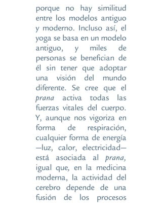 porque no hay similitud
entre los modelos antiguo
y moderno. Incluso así, el
yoga se basa en un modelo
antiguo, y miles de
personas se benefician de
él sin tener que adoptar
una visión del mundo
diferente. Se cree que el
prana activa todas las
fuerzas vitales del cuerpo.
Y, aunque nos vigoriza en
forma de respiración,
cualquier forma de energía
—luz, calor, electricidad—
está asociada al prana,
igual que, en la medicina
moderna, la actividad del
cerebro depende de una
fusión de los procesos
 