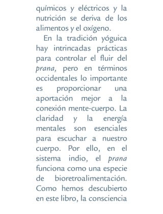 químicos y eléctricos y la
nutrición se deriva de los
alimentos y el oxígeno.
En la tradición yóguica
hay intrincadas prácticas
para controlar el fluir del
prana, pero en términos
occidentales lo importante
es proporcionar una
aportación mejor a la
conexión mente-cuerpo. La
claridad y la energía
mentales son esenciales
para escuchar a nuestro
cuerpo. Por ello, en el
sistema indio, el prana
funciona como una especie
de bioretroalimentación.
Como hemos descubierto
en este libro, la consciencia
 