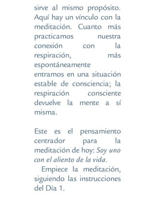 sirve al mismo propósito.
Aquí hay un vínculo con la
meditación. Cuanto más
practicamos nuestra
conexión con la
respiración, más
espontáneamente
entramos en una situación
estable de consciencia; la
respiración consciente
devuelve la mente a sí
misma.
Este es el pensamiento
centrador para la
meditación de hoy: Soy uno
con el aliento de la vida.
Empiece la meditación,
siguiendo las instrucciones
del Día 1.
 